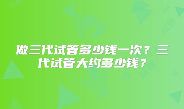 做三代试管多少钱一次?三代试管大约多少钱?