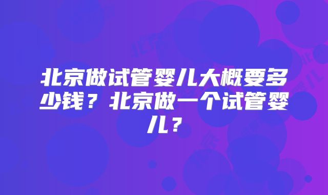 北京做试管婴儿大概要多少钱?北京做一个试管婴儿?