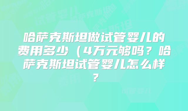哈萨克斯坦做试管婴儿的费用多少（4万元够吗？哈萨克斯坦试管婴儿怎么样？