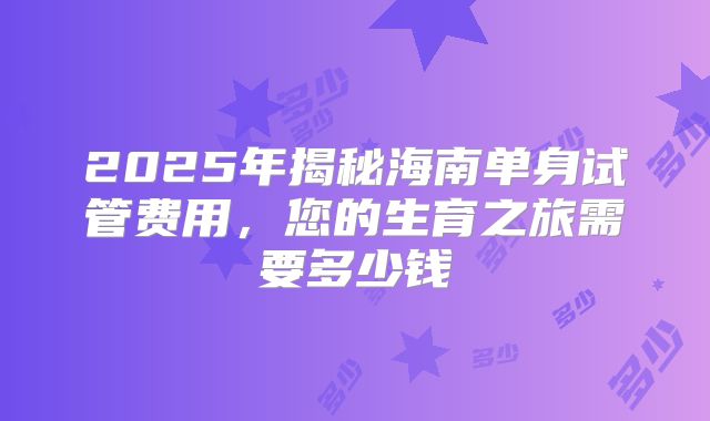 2025年揭秘海南单身试管费用,您的生育之旅需要多少钱