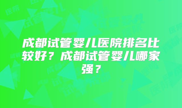 成都试管婴儿医院排名比较好?成都试管婴儿哪家强?