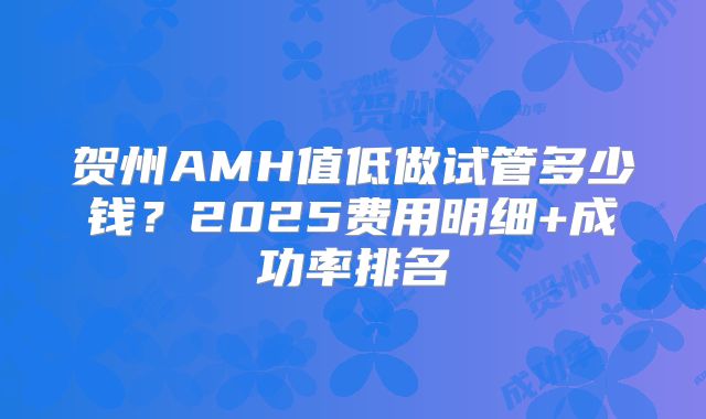 贺州AMH值低做试管多少钱？2025费用明细+成功率排名
