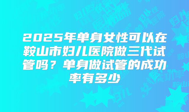 2025年单身女性可以在鞍山市妇儿医院做三代试管吗？单身做试管的成功率有多少