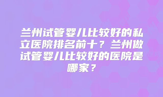 兰州试管婴儿比较好的私立医院排名前十?兰州做试管婴儿比较好的医院是哪家?