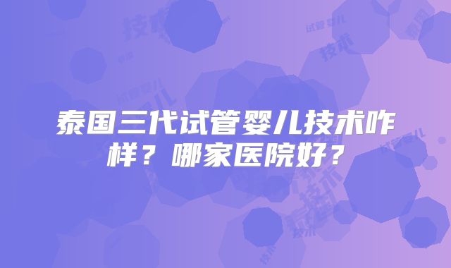 泰国三代试管婴儿技术咋样?哪家医院好?