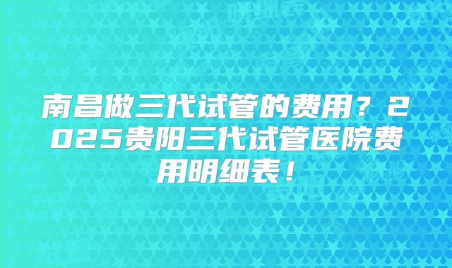 南昌做三代试管的费用？2025贵阳三代试管医院费用明细表！