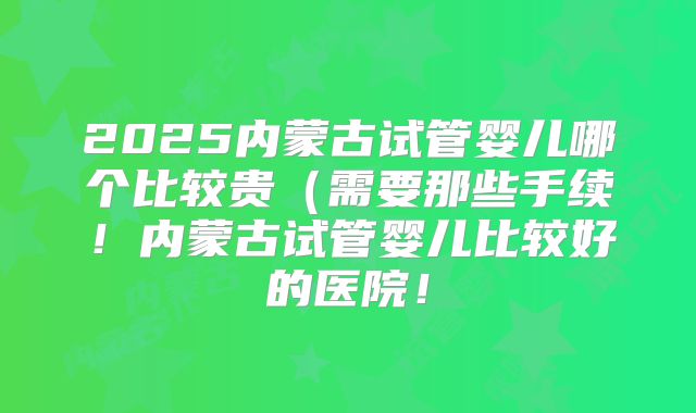 2025内蒙古试管婴儿哪个比较贵（需要那些手续！内蒙古试管婴儿比较好的医院！