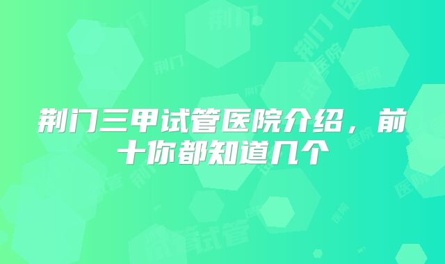 荆门三甲试管医院介绍，前十你都知道几个