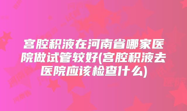 宫腔积液在河南省哪家医院做试管较好(宫腔积液去医院应该检查什么)