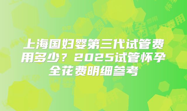 上海国妇婴第三代试管费用多少？2025试管怀孕全花费明细参考