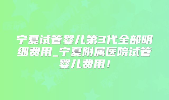 宁夏试管婴儿第3代全部明细费用_宁夏附属医院试管婴儿费用！