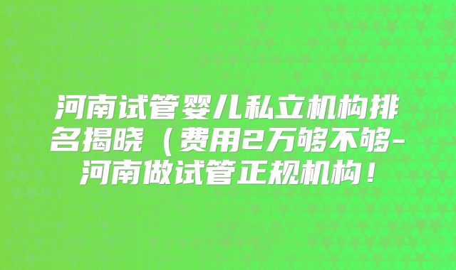 河南试管婴儿私立机构排名揭晓(费用2万够不够-河南做试管正规机构!
