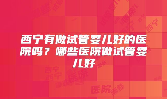 西宁有做试管婴儿好的医院吗?哪些医院做试管婴儿好
