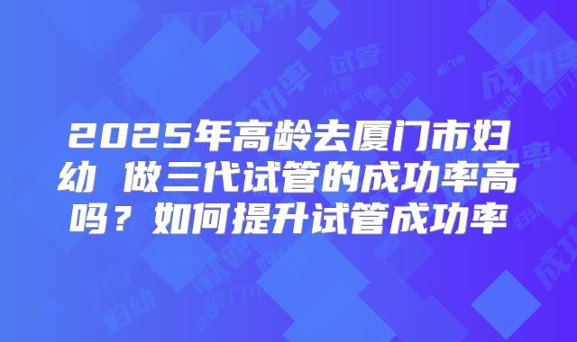 2025年高龄去厦门市妇幼 做三代试管的成功率高吗？如何提升试管成功率