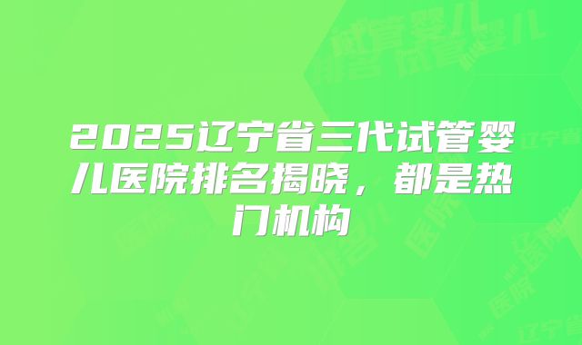 2025辽宁省三代试管婴儿医院排名揭晓,都是热门机构