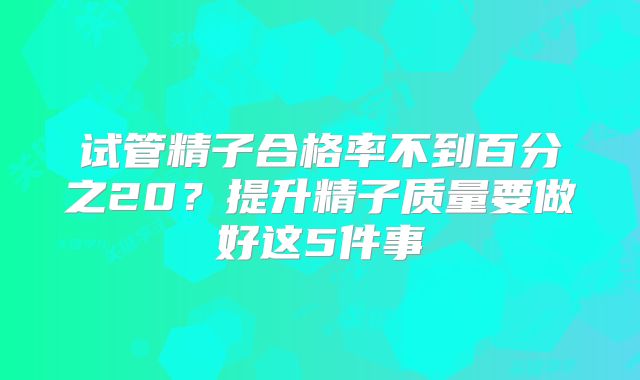 试管精子合格率不到百分之20?提升精子质量要做好这5件事