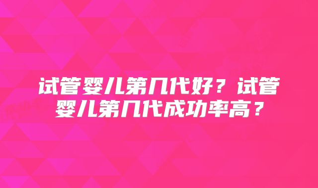试管婴儿第几代好？试管婴儿第几代成功率高？