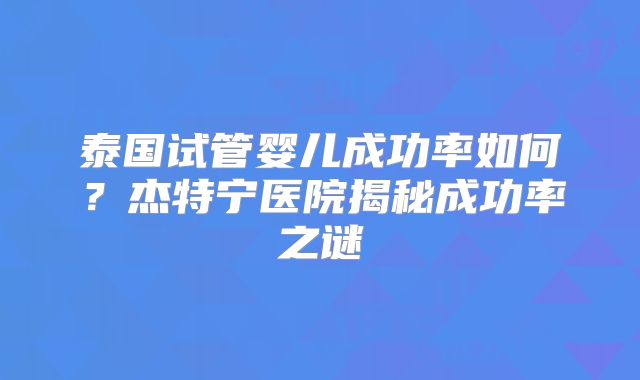 泰国试管婴儿成功率如何?杰特宁医院揭秘成功率之谜