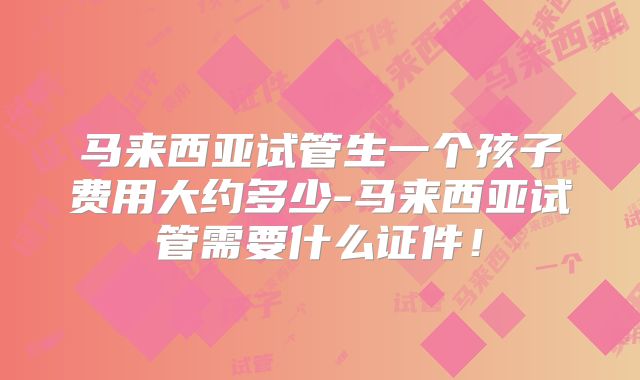 马来西亚试管生一个孩子费用大约多少-马来西亚试管需要什么证件！
