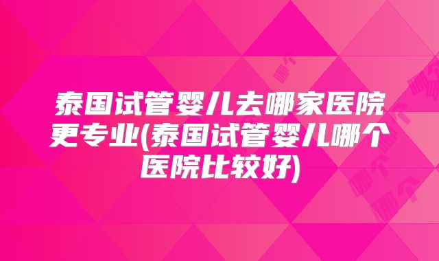 泰国试管婴儿去哪家医院更专业(泰国试管婴儿哪个医院比较好)