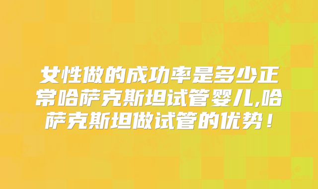女性做的成功率是多少正常哈萨克斯坦试管婴儿,哈萨克斯坦做试管的优势!