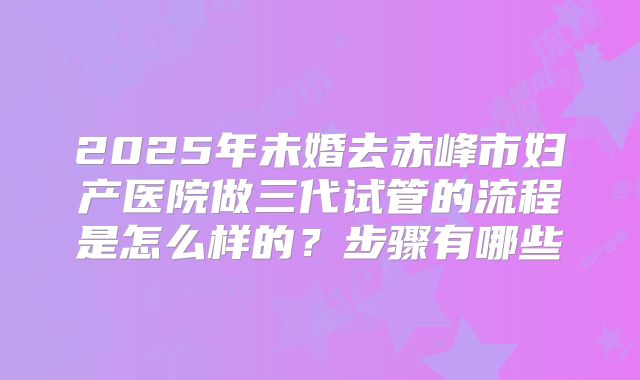 2025年未婚去赤峰市妇产医院做三代试管的流程是怎么样的?步骤有哪些
