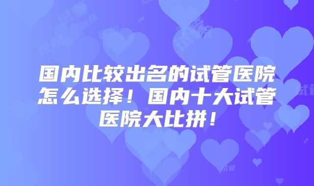 国内比较出名的试管医院怎么选择！国内十大试管医院大比拼！