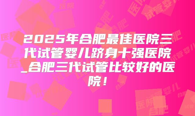 2025年合肥最佳医院三代试管婴儿跻身十强医院_合肥三代试管比较好的医院!