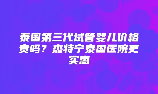 泰国第三代试管婴儿价格贵吗？杰特宁泰国医院更实惠