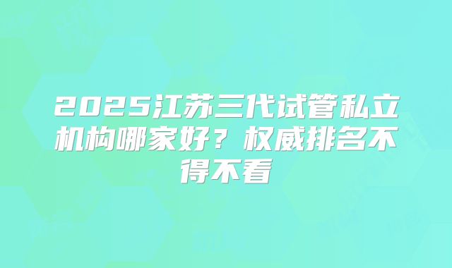 2025江苏三代试管私立机构哪家好？权威排名不得不看