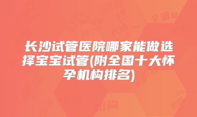 长沙试管医院哪家能做选择宝宝试管(附全国十大怀孕机构排名)