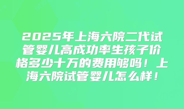 2025年上海六院二代试管婴儿高成功率生孩子价格多少十万的费用够吗！上海六院试管婴儿怎么样！