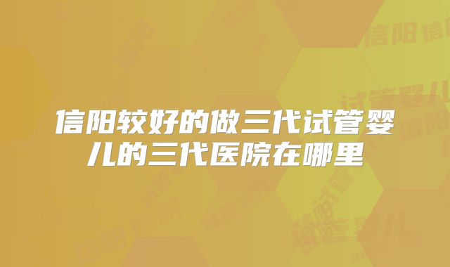 信阳较好的做三代试管婴儿的三代医院在哪里
