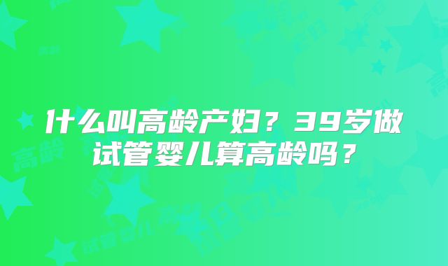 什么叫高龄产妇?39岁做试管婴儿算高龄吗?