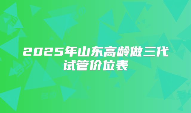2025年山东高龄做三代试管价位表