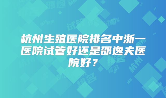 杭州生殖医院排名中浙一医院试管好还是邵逸夫医院好？