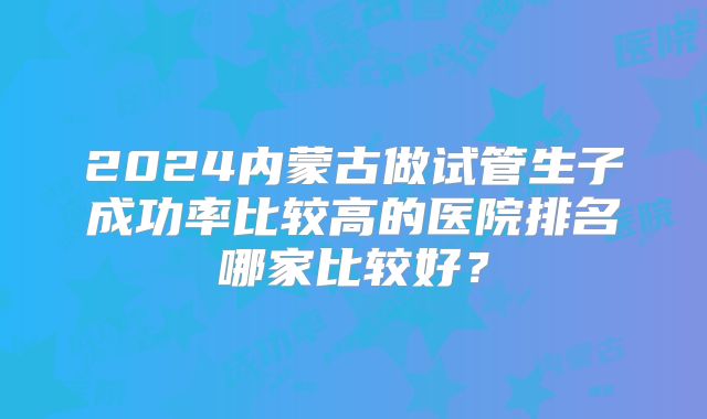 2024内蒙古做试管生子成功率比较高的医院排名哪家比较好?