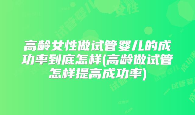 高龄女性做试管婴儿的成功率到底怎样(高龄做试管怎样提高成功率)