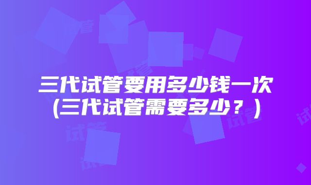 三代试管要用多少钱一次(三代试管需要多少？)