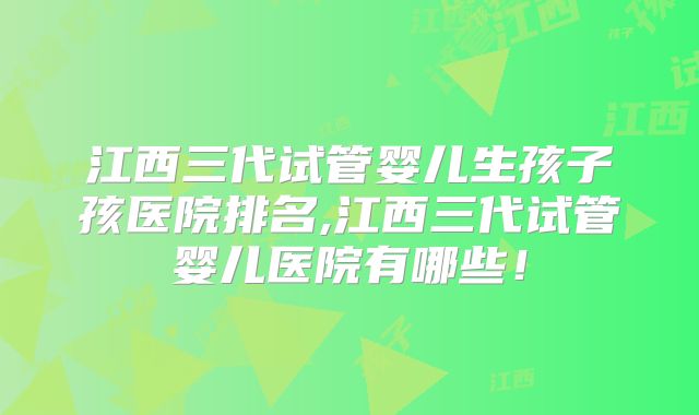 江西三代试管婴儿生孩子孩医院排名,江西三代试管婴儿医院有哪些！