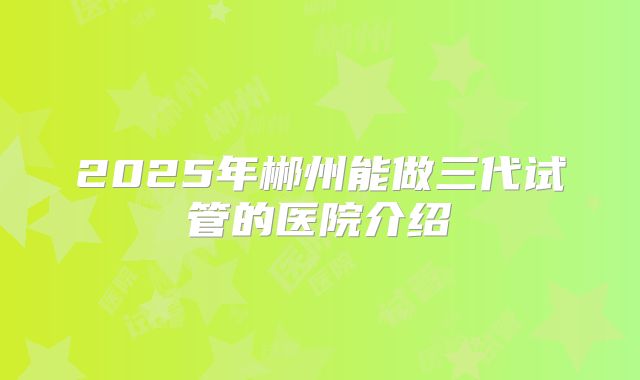 2025年郴州能做三代试管的医院介绍