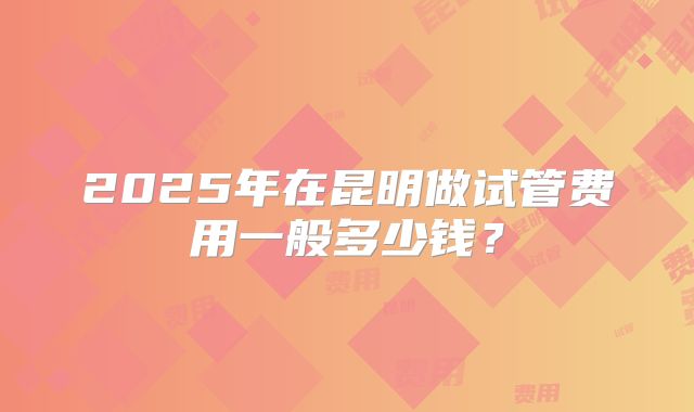 2025年在昆明做试管费用一般多少钱？