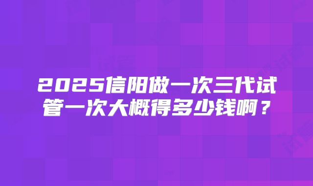 2025信阳做一次三代试管一次大概得多少钱啊？
