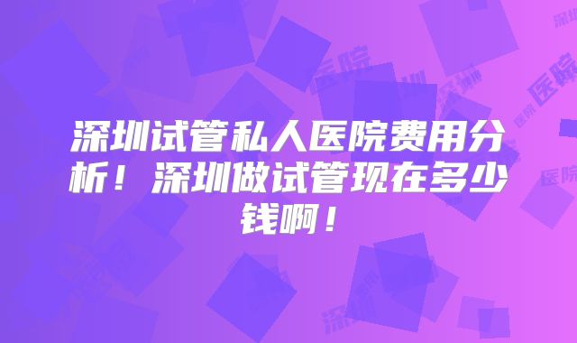 深圳试管私人医院费用分析！深圳做试管现在多少钱啊！