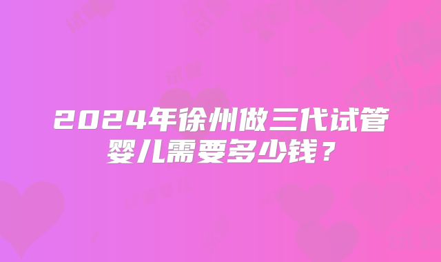 2024年徐州做三代试管婴儿需要多少钱?