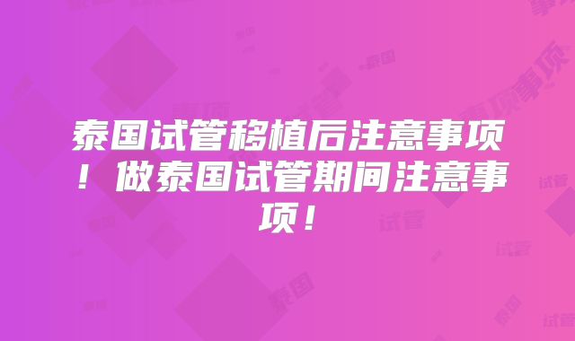 泰国试管移植后注意事项!做泰国试管期间注意事项!