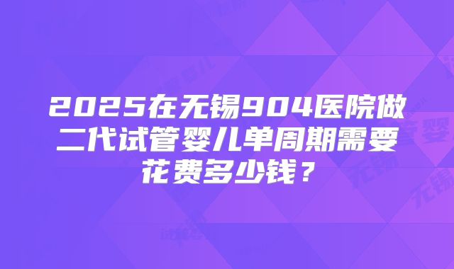 2025在无锡904医院做二代试管婴儿单周期需要花费多少钱?