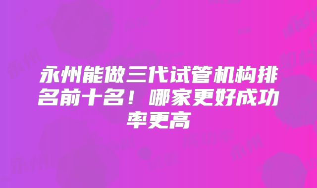 永州能做三代试管机构排名前十名!哪家更好成功率更高