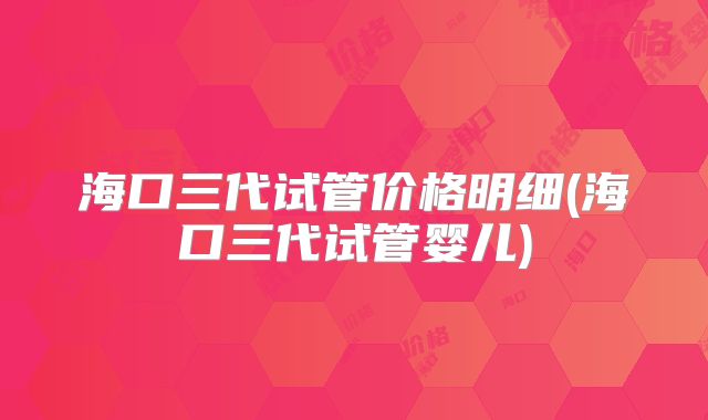 海口三代试管价格明细(海口三代试管婴儿)