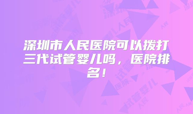 深圳市人民医院可以拨打三代试管婴儿吗,医院排名!